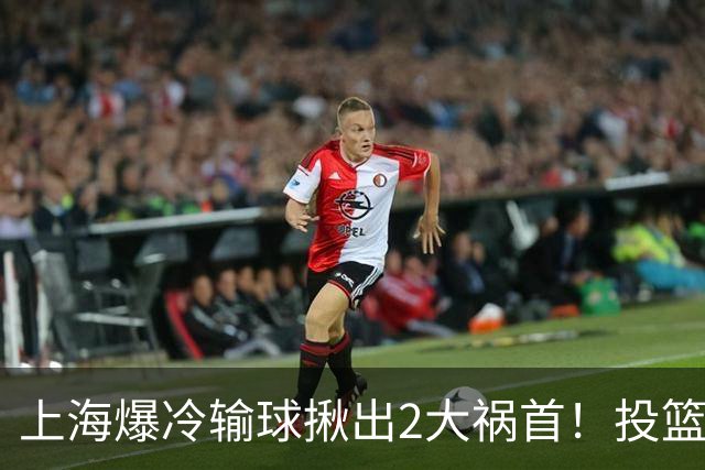 上海爆冷输球揪出2大祸首！投篮25中9，正负值-32，打的太差了