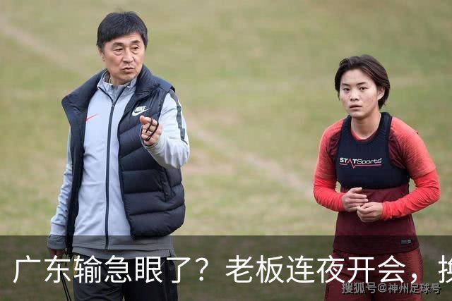 广东输急眼了？老板连夜开会，换帅恐被提上日程，杜峰或将回归！