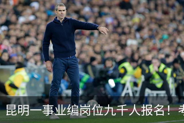昆明一事业编岗位九千人报名！考上就是“云南王”