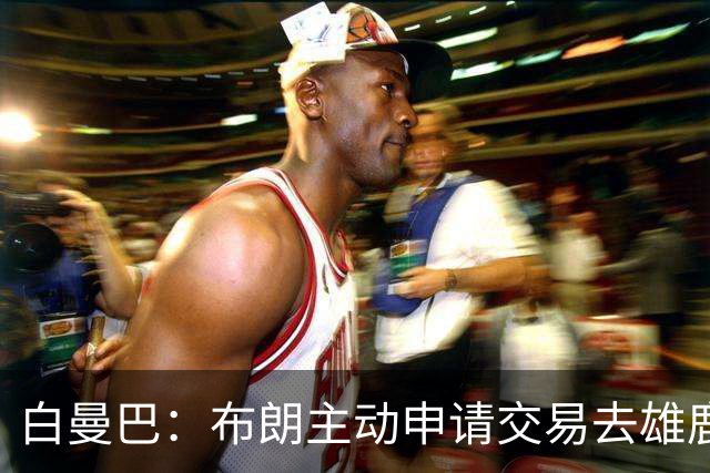 白曼巴：布朗主动申请交易去雄鹿，还怂恿绿军队友一起走