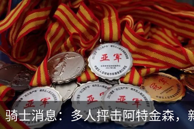 骑士消息：多人抨击阿特金森，新援持续灾难表现，战篮网出场更新
